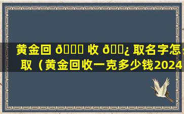 黄金回 🐞 收 🌿 取名字怎么取（黄金回收一克多少钱2024今日价）